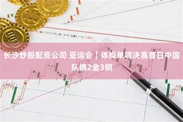 长沙炒股配资公司 亚运会｜体操单项决赛首日中国队摘2金3铜