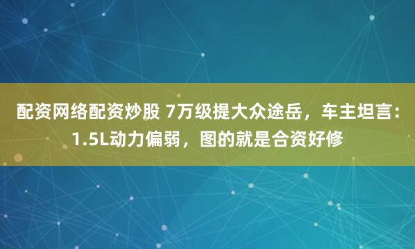 配资网络配资炒股 7万级提大众途岳，车主坦言：1.5L动力偏弱，图的就是合资好修